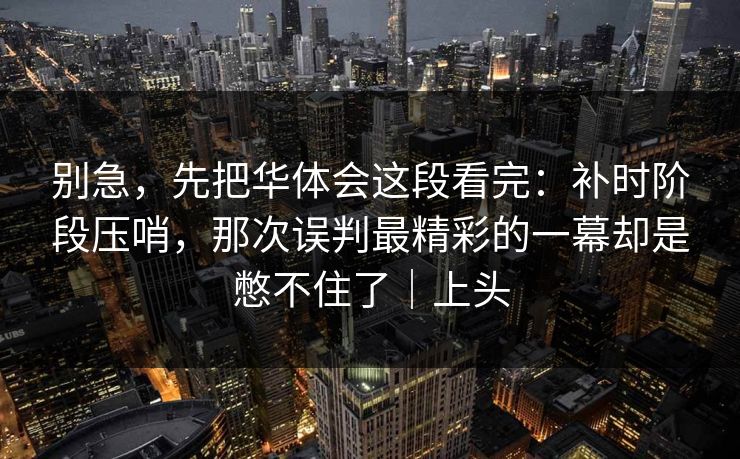 别急，先把华体会这段看完：补时阶段压哨，那次误判最精彩的一幕却是憋不住了｜上头