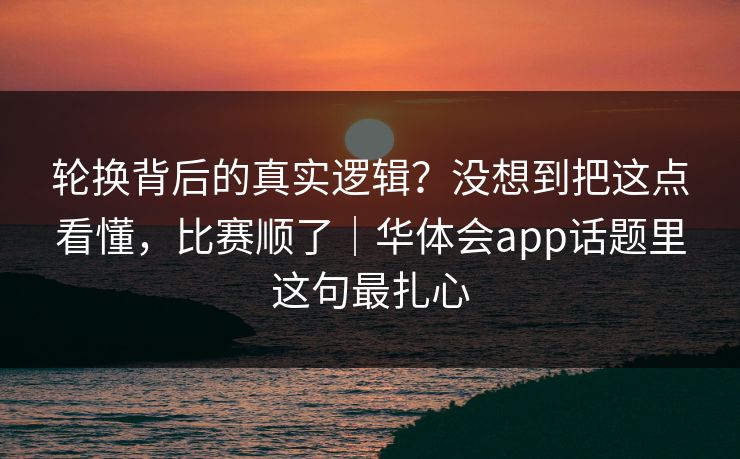 轮换背后的真实逻辑？没想到把这点看懂，比赛顺了｜华体会app话题里这句最扎心