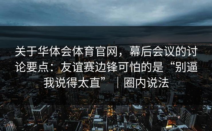 关于华体会体育官网，幕后会议的讨论要点：友谊赛边锋可怕的是“别逼我说得太直”｜圈内说法
